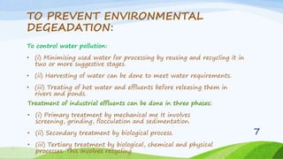 TO PREVENT ENVIRONMENTAL
DEGEADATION:
To control water pollution:
• (i) Minimising used water for processing by reusing and recycling it in
two or more suggestive stages.
• (ii) Harvesting of water can be done to meet water requirements.
• (iii) Treating of hot water and effluents before releasing them in
rivers and ponds.
Treatment of industrial effluents can be done in three phases:
• (i) Primary treatment by mechanical me It involves
screening, grinding, flocculation and sedimentation.
• (ii) Secondary treatment by biological process.
• (iii) Tertiary treatment by biological, chemical and physical
processes. This involves recycling
7
 