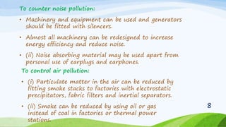 To counter noise pollution:
• Machinery and equipment can be used and generators
should be fitted with silencers.
• Almost all machinery can be redesigned to increase
energy efficiency and reduce noise.
• (ii) Noise absorbing material may be used apart from
personal use of earplugs and earphones.
To control air pollution:
• (i) Particulate matter in the air can be reduced by
fitting smoke stacks to factories with electrostatic
precipitators, fabric filters and inertial separators.
• (ii) Smoke can be reduced by using oil or gas
instead of coal in factories or thermal power
stations.
8
 