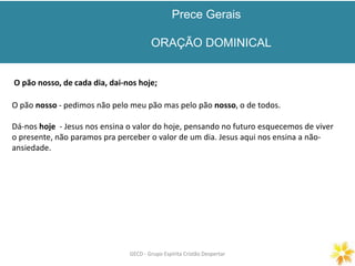 Prece Gerais
ORAÇÃO DOMINICAL
GECD - Grupo Espírita Cristão DespertarGECD - Grupo Espírita Cristão Despertar
O pão nosso, de cada dia, dai-nos hoje;
O pão nosso - pedimos não pelo meu pão mas pelo pão nosso, o de todos.
Dá-nos hoje - Jesus nos ensina o valor do hoje, pensando no futuro esquecemos de viver
o presente, não paramos pra perceber o valor de um dia. Jesus aqui nos ensina a não-
ansiedade.
 