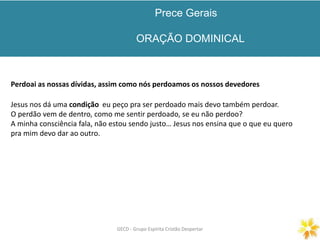 Prece Gerais
ORAÇÃO DOMINICAL
GECD - Grupo Espírita Cristão DespertarGECD - Grupo Espírita Cristão Despertar
Perdoai as nossas dívidas, assim como nós perdoamos os nossos devedores
Jesus nos dá uma condição eu peço pra ser perdoado mais devo também perdoar.
O perdão vem de dentro, como me sentir perdoado, se eu não perdoo?
A minha consciência fala, não estou sendo justo… Jesus nos ensina que o que eu quero
pra mim devo dar ao outro.
 