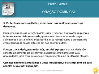 Prece Gerais
ORAÇÃO DOMINICAL
GECD - Grupo Espírita Cristão DespertarGECD - Grupo Espírita Cristão Despertar
3. V - Perdoai as nossas dívidas, assim como nós perdoamos os nossos
devedores.
Cada uma das nossas infrações às Vossas leis, Senhor, é uma ofensa que Vos
fazemos, e uma dívida contraída, que cedo ou tarde teremos de pagar.
Solicitamos à Vossa infinita misericórdia a sua remissão, sob a promessa de
empregarmos os nossos esforços em não contrair outras.
Fizestes da caridade, para todos nós, uma lei expressa; mas caridade não
consiste unicamente em assistirmos os nossos semelhantes nas suas
necessidades, pois consiste ainda no esquecimento e no perdão das ofensas.
Com que direito reclamaríamos a Vossa indulgência, se faltamos com ela para
aqueles de que nos queixamos.
 