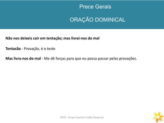 Prece Gerais
ORAÇÃO DOMINICAL
GECD - Grupo Espírita Cristão DespertarGECD - Grupo Espírita Cristão Despertar
Não nos deixeis cair em tentação; mas livrai-nos do mal
Tentacão - Provação, é o teste
Mas livra-nos do mal - Me dê forças para que eu possa passar pelas provações.
 