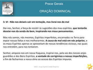 Prece Gerais
ORAÇÃO DOMINICAL
GECD - Grupo Espírita Cristão DespertarGECD - Grupo Espírita Cristão Despertar
3. VI - Não nos deixeis cair em tentação, mas livrai-nos do mal
Dai-nos, Senhor, a força de resistir às sugestões dos mau espíritos, que tentarão
desviar-nos da senda do bem, inspirando nos maus pensamentos.
Mas nós somos, nós mesmos, Espíritos imperfeitos, encarnados na Terra para
expiar nossas faltas e nos melhorarmos. A causa do mal está em nós próprios, e
os maus Espíritos apenas se aproveitam de nossas tendências viciosas, nas quais
nos entretém, para nos tentarem.
Senhor, amparai-nos em nossa fraqueza, inspirai-nos, pela voz dos nossos anjos
guardiães e dos Bons Espíritos, a vontade de corrigirmos a nossas imperfeições,
a fim de fecharmos a nossa alma ao acesso dos Espíritos impuros.
 
