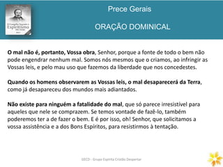Prece Gerais
ORAÇÃO DOMINICAL
GECD - Grupo Espírita Cristão DespertarGECD - Grupo Espírita Cristão Despertar
O mal não é, portanto, Vossa obra, Senhor, porque a fonte de todo o bem não
pode engendrar nenhum mal. Somos nós mesmos que o criamos, ao infringir as
Vossas leis, e pelo mau uso que fazemos da liberdade que nos concedestes.
Quando os homens observarem as Vossas leis, o mal desaparecerá da Terra,
como já desapareceu dos mundos mais adiantados.
Não existe para ninguém a fatalidade do mal, que só parece irresistível para
aqueles que nele se comprazem. Se temos vontade de fazê-lo, também
poderemos ter a de fazer o bem. E é por isso, oh! Senhor, que solicitamos a
vossa assistência e a dos Bons Espíritos, para resistirmos à tentação.
 