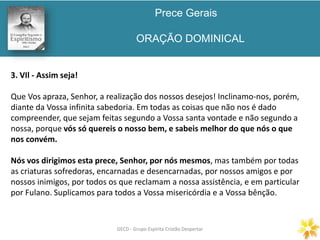 Prece Gerais
ORAÇÃO DOMINICAL
GECD - Grupo Espírita Cristão DespertarGECD - Grupo Espírita Cristão Despertar
3. VIl - Assim seja!
Que Vos apraza, Senhor, a realização dos nossos desejos! Inclinamo-nos, porém,
diante da Vossa infinita sabedoria. Em todas as coisas que não nos é dado
compreender, que sejam feitas segundo a Vossa santa vontade e não segundo a
nossa, porque vós só quereis o nosso bem, e sabeis melhor do que nós o que
nos convém.
Nós vos dirigimos esta prece, Senhor, por nós mesmos, mas também por todas
as criaturas sofredoras, encarnadas e desencarnadas, por nossos amigos e por
nossos inimigos, por todos os que reclamam a nossa assistência, e em particular
por Fulano. Suplicamos para todos a Vossa misericórdia e a Vossa bênção.
 
