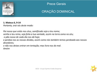 Prece Gerais
ORAÇÃO DOMINICAL
GECD - Grupo Espírita Cristão DespertarGECD - Grupo Espírita Cristão Despertar
1. Mateus 6, 9-14
Portanto, orai vós deste modo:
Pai nosso que estás nos céus, santificado seja o teu nome;
venha o teu reino, seja feita a tua vontade, assim na terra como no céu;
o pão nosso de cada dia nos dá hoje;
e perdoa-nos as nossas dívidas, assim como nós também temos perdoado aos nossos
devedores;
e não nos deixes entrar em tentação; mas livra-nos do mal.
Amém
 