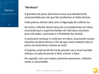 Prece Gerais
ORAÇÃO DOMINICAL
GECD - Grupo Espírita Cristão DespertarGECD - Grupo Espírita Cristão Despertar
“Pai Nosso”
A grandeza da prece dominical nunca será devidamente
compreendida por nós que lhe recebemos as lições divinas.
Cada palavra, dentro dela, tem a fulguração de sublime luz.
De inicio, o Mestre divino lança lhe os fundamentos em Deus,
ensinando que o supremo Doador da Vida deve constituir,
para nós todos, o principio e a finalidade das tarefas.
E necessário começar e continuar em Deus, associando nossos
impulsos ao plano divino, a fim de que nosso trabalho não se
perca no movimento ruinoso ou inútil.
O Espirito universal do Pai há de presidir-nos o mais humilde
esforço, na ação de pensar e falar, ensinar e fazer.
Em seguida, com um simples pronome possessivo, o Mestre
exalta a comunidade.
 