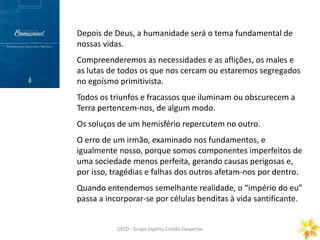 Prece Gerais
ORAÇÃO DOMINICAL
GECD - Grupo Espírita Cristão DespertarGECD - Grupo Espírita Cristão Despertar
Depois de Deus, a humanidade será o tema fundamental de
nossas vidas.
Compreenderemos as necessidades e as aflições, os males e
as lutas de todos os que nos cercam ou estaremos segregados
no egoísmo primitivista.
Todos os triunfos e fracassos que iluminam ou obscurecem a
Terra pertencem-nos, de algum modo.
Os soluços de um hemisfério repercutem no outro.
O erro de um irmão, examinado nos fundamentos, e
igualmente nosso, porque somos componentes imperfeitos de
uma sociedade menos perfeita, gerando causas perigosas e,
por isso, tragédias e falhas dos outros afetam-nos por dentro.
Quando entendemos semelhante realidade, o “império do eu”
passa a incorporar-se por células benditas à vida santificante.
 