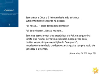 Prece Gerais
ORAÇÃO DOMINICAL
GECD - Grupo Espírita Cristão DespertarGECD - Grupo Espírita Cristão Despertar
Sem amor a Deus e à humanidade, não estamos
suficientemente seguros na oração.
Pai nosso... – disse Jesus para começar.
Pai do universo... Nosso mundo...
Sem nos associarmos aos propósitos do Pai, na pequenina
tarefa que nos foi permitida executar, nossa prece será,
muitas vezes, simples repetição do “eu quero”,
invariavelmente cheio de desejos, mas quase sempre vazio de
sensatez e de amor.
(Fonte Viva, Ed. FEB. Cap. 77)
 
