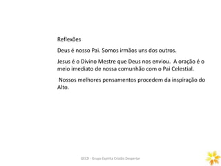 Prece Gerais
ORAÇÃO DOMINICAL
GECD - Grupo Espírita Cristão DespertarGECD - Grupo Espírita Cristão Despertar
Reflexões
Deus é nosso Pai. Somos irmãos uns dos outros.
Jesus é o Divino Mestre que Deus nos enviou. A oração é o
meio imediato de nossa comunhão com o Pai Celestial.
Nossos melhores pensamentos procedem da inspiração do
Alto.
 
