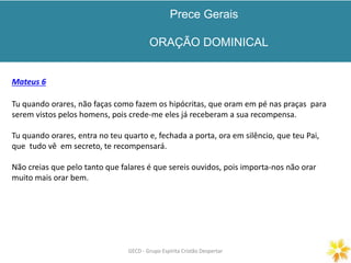 Prece Gerais
ORAÇÃO DOMINICAL
GECD - Grupo Espírita Cristão DespertarGECD - Grupo Espírita Cristão Despertar
Mateus 6
Tu quando orares, não faças como fazem os hipócritas, que oram em pé nas praças para
serem vistos pelos homens, pois crede-me eles já receberam a sua recompensa.
Tu quando orares, entra no teu quarto e, fechada a porta, ora em silêncio, que teu Pai,
que tudo vê em secreto, te recompensará.
Não creias que pelo tanto que falares é que sereis ouvidos, pois importa-nos não orar
muito mais orar bem.
 