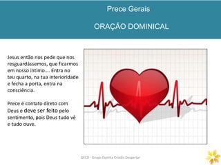Prece Gerais
ORAÇÃO DOMINICAL
GECD - Grupo Espírita Cristão DespertarGECD - Grupo Espírita Cristão Despertar
Jesus então nos pede que nos
resguardássemos, que ficarmos
em nosso intimo…. Entra no
teu quarto, na tua interioridade
e fecha a porta, entra na
consciência.
Prece é contato direto com
Deus e deve ser feito pelo
sentimento, pois Deus tudo vê
e tudo ouve.
 
