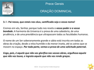 Prece Gerais
ORAÇÃO DOMINICAL
GECD - Grupo Espírita Cristão DespertarGECD - Grupo Espírita Cristão Despertar
3. l - Pai nosso, que estais nos céus, santificado seja o vosso nome!
Cremos em vós, Senhor, porque tudo nos revela o vosso poder e a vossa
bondade. A harmonia do Universo é a prova de uma sabedoria, de uma
prudência, e de uma previdência que ultrapassam todas as faculdades humanas.
O nome de um Ser soberanamente grande e sábio está inscrito em todas as
obras da criação, desde a relva humilde e do menor inseto, até os astros que se
movem no espaço. Por toda parte, vemos a prova de uma solicitude paternal.
Cego, pois, é aquele que não vos glorifica nas vossas obras, orgulhoso aquele
que não vos louva, e ingrato aquele que não vos rende graças.
 