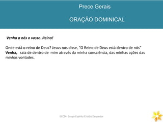 Prece Gerais
ORAÇÃO DOMINICAL
GECD - Grupo Espírita Cristão DespertarGECD - Grupo Espírita Cristão Despertar
Venha a nós o vosso Reino!
Onde está o reino de Deus? Jesus nos disse, “O Reino de Deus está dentro de nós”
Venha, saia de dentro de mim através da minha consciência, das minhas ações das
minhas vontades.
 