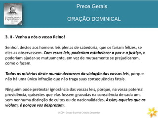 Prece Gerais
ORAÇÃO DOMINICAL
GECD - Grupo Espírita Cristão DespertarGECD - Grupo Espírita Cristão Despertar
3. II - Venha a nós o vosso Reino!
Senhor, destes aos homens leis plenas de sabedoria, que os fariam felizes, se
eles as observassem. Com essas leis, poderiam estabelecer a paz e a justiça, e
poderiam ajudar-se mutuamente, em vez de mutuamente se prejudicarem,
como o fazem.
Todas as misérias deste mundo decorrem da violação das vossas leis, porque
não há uma única infração que não traga suas consequências fatais.
Ninguém pode pretextar ignorância das vossas leis, porque, na vossa paternal
providência, quisestes que elas fossem gravadas na consciência de cada um,
sem nenhuma distinção de cultos ou de nacionalidades. Assim, aqueles que as
violam, é porque vos desprezam.
 