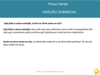 Prece Gerais
ORAÇÃO DOMINICAL
GECD - Grupo Espírita Cristão DespertarGECD - Grupo Espírita Cristão Despertar
Seja feita a vossa vontade, assim na Terra como no céu!
Seja feita a vossa vontade, Deus não quer que soframos mais o mal é consequência dos
atos que cometemos pelas escolhas que fazemos por ainda sermos imperfeitos
Assim na terra como no céu, na dimensão material e na dimensão espiritual. As Leis de
Deus estão nas duas.
 
