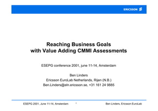 Reaching Business Goals
     with Value Adding CMMI Assessments

             ESEPG conference 2001, june 11-14, Amsterdam

                              Ben Linders
               Ericsson EuroLab Netherlands, Rijen (N.B.)
              Ben.Linders@eln.ericsson.se, +31 161 24 9885




ESEPG 2001, June 11-14, Amsterdam   1               Ben Linders, Ericsson EuroLab
                                                                       Netherlands
 