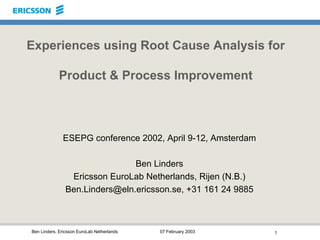 Ben Linders, Ericsson EuroLab Netherlands 07 February 2003 1
Experiences using Root Cause Analysis for
Product & Process Improvement
ESEPG conference 2002, April 9-12, Amsterdam
Ben Linders
Ericsson EuroLab Netherlands, Rijen (N.B.)
Ben.Linders@eln.ericsson.se, +31 161 24 9885
 