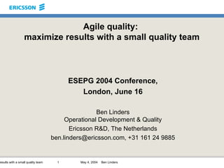 Agile quality:  maximize results with a small quality team ESEPG 2004 Conference, London, June 16 Ben Linders Operational Development & Quality Ericsson R&D, The Netherlands ben.linders@ericsson.com, +31 161 24 9885 