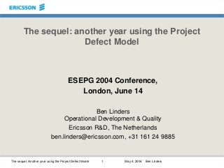 The sequel: Another year using the Project Defect Model 1 May 4, 2004 Ben Linders
The sequel: another year using the Project
Defect Model
ESEPG 2004 Conference,
London, June 14
Ben Linders
Operational Development & Quality
Ericsson R&D, The Netherlands
ben.linders@ericsson.com, +31 161 24 9885
 
