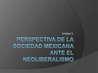 Perspectiva de la sociedad mexicana ante el neoliberalismo Unidad 3. 