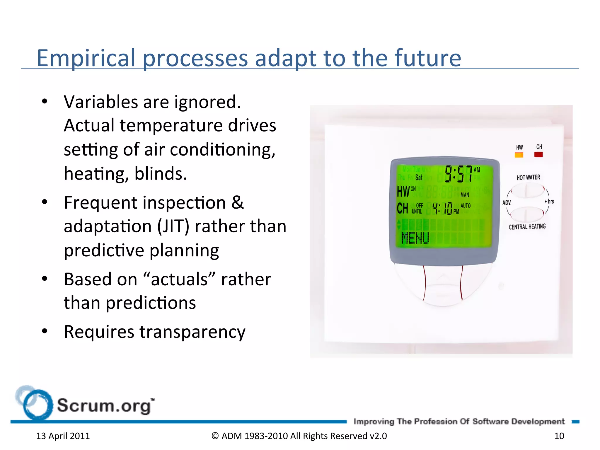 Empirical	
  processes	
  adapt	
  to	
  the	
  future	
  
  •  Variables	
  are	
  ignored.	
  
     Actual	
  temperature	
  drives	
  
     se^ng	
  of	
  air	
  condioning,	
  
     heang,	
  blinds.	
  	
  
  •  Frequent	
  inspecon	
  &	
  
     adaptaon	
  (JIT)	
  rather	
  than	
  
     predicve	
  planning	
  	
  
  •  Based	
  on	
  “actuals”	
  rather	
  
     than	
  predicons	
  
  •  Requires	
  transparency	
  




13	
  April	
  2011	
          ©	
  ADM	
  1983-­‐2010	
  All	
  Rights	
  Reserved	
  v2.0	
     10	
  
 