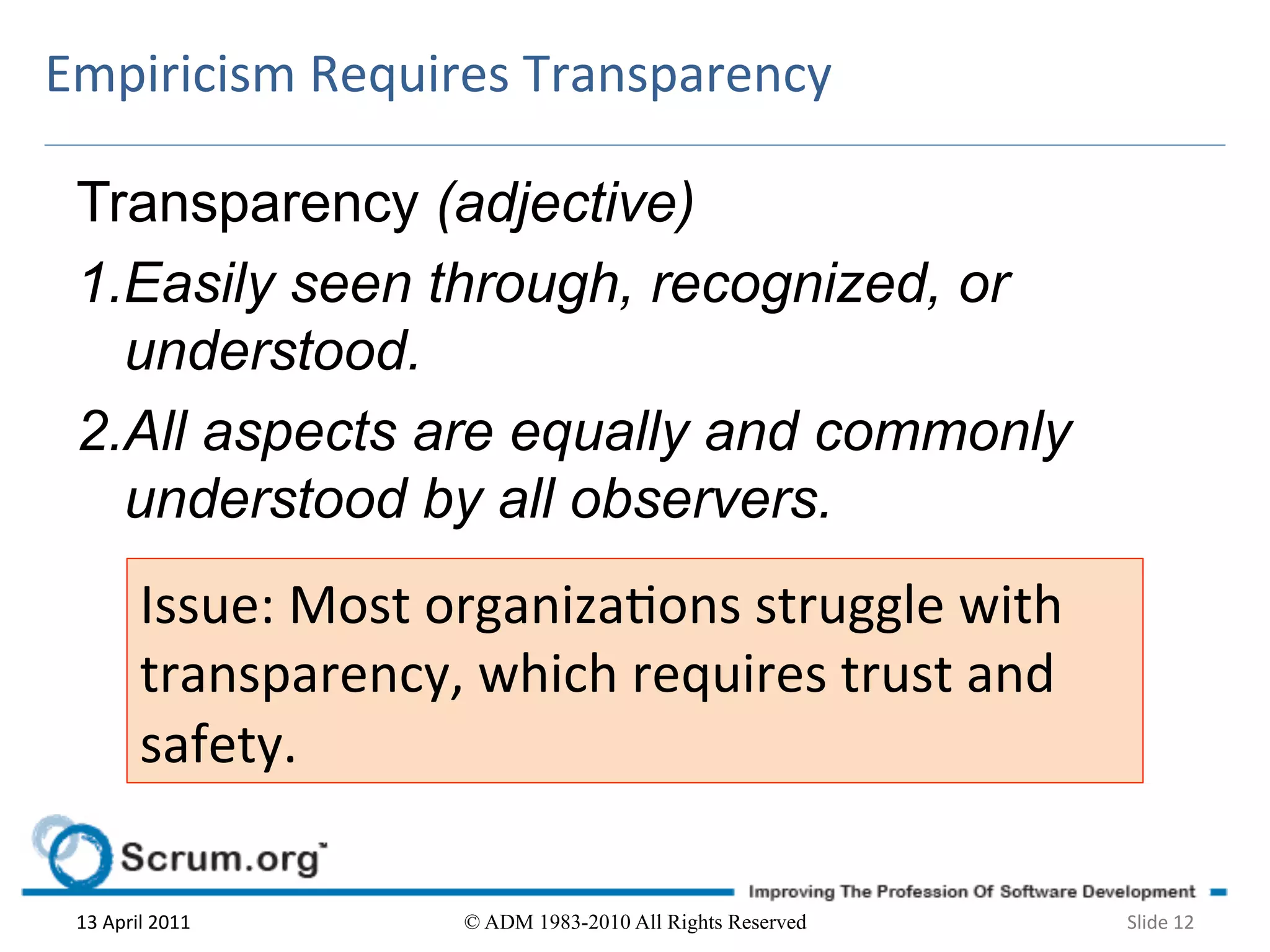 Empiricism	
  Requires	
  Transparency	
  

 Transparency (adjective)
 1.Easily seen through, recognized, or
   understood.
 2.All aspects are equally and commonly
   understood by all observers.
             Issue:	
  Most	
  organizaons	
  struggle	
  with	
  
             transparency,	
  which	
  requires	
  trust	
  and	
  
             safety.	
  	
  

 13	
  April	
  2011	
         © ADM 1983-2010 All Rights Reserved    Slide	
  12	
  
 