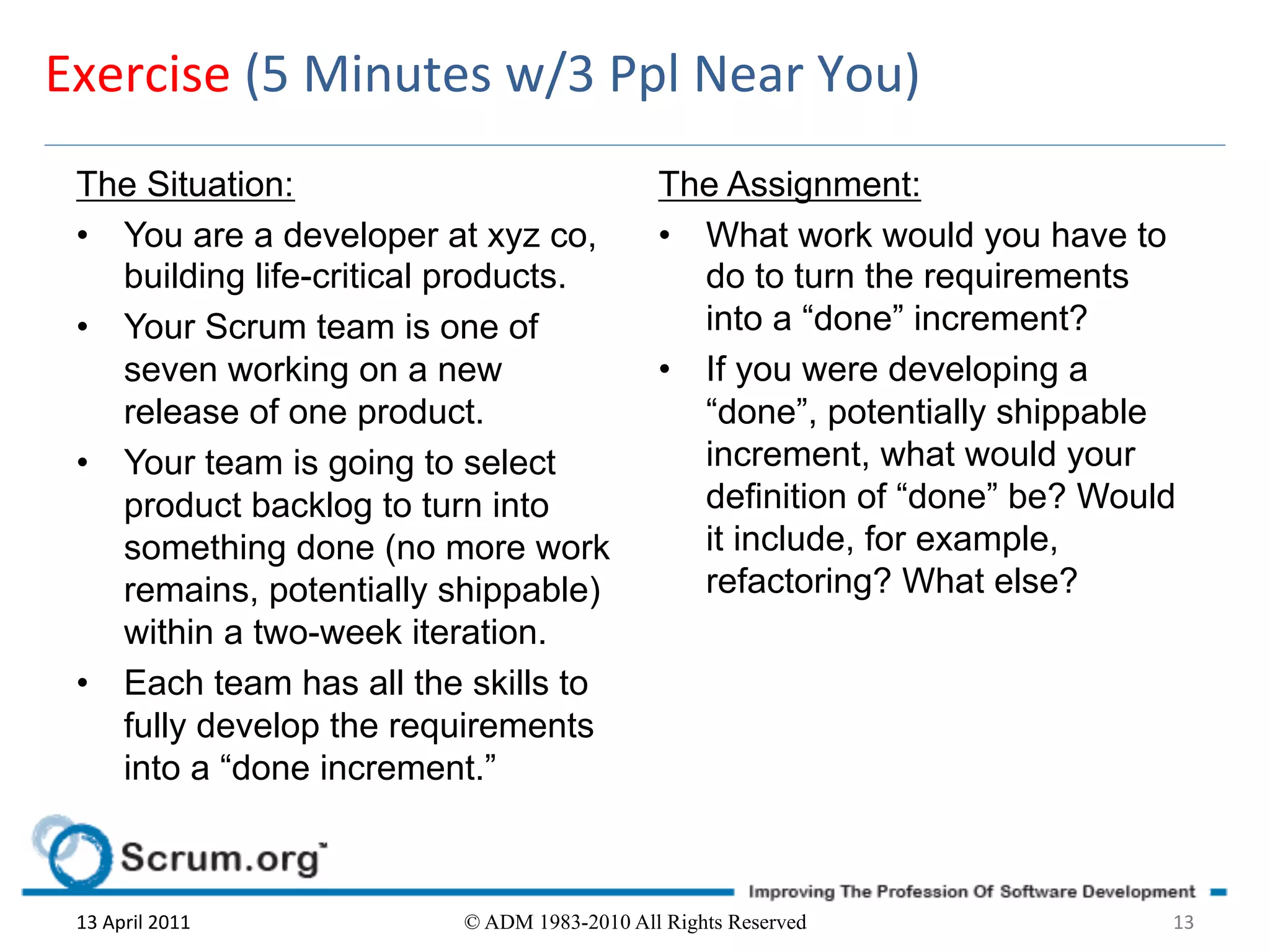Exercise	
  (5	
  Minutes	
  w/3	
  Ppl	
  Near	
  You)	
  
  The Situation:                               The Assignment:
  •  You are a developer at xyz co,            •  What work would you have to
     building life-critical products.             do to turn the requirements
  •  Your Scrum team is one of                    into a “done” increment?
     seven working on a new                    •  If you were developing a
     release of one product.                      “done”, potentially shippable
  •  Your team is going to select                 increment, what would your
     product backlog to turn into                 definition of “done” be? Would
     something done (no more work                 it include, for example,
     remains, potentially shippable)              refactoring? What else?
     within a two-week iteration.
  •  Each team has all the skills to
     fully develop the requirements
     into a “done increment.”



  13	
  April	
  2011	
     © ADM 1983-2010 All Rights Reserved                13	
  
 