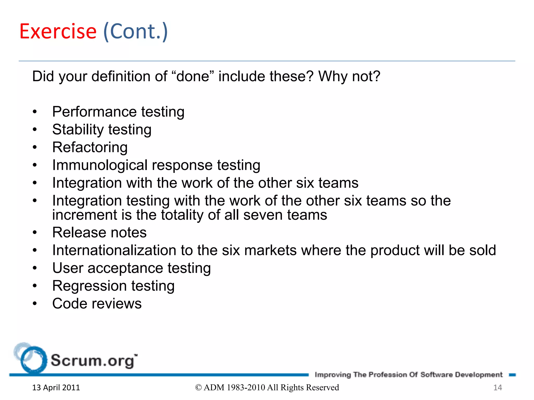 Exercise	
  (Cont.)	
  
 Did your definition of “done” include these? Why not?

 •        Performance testing
 •        Stability testing
 •        Refactoring
 •        Immunological response testing
 •        Integration with the work of the other six teams
 •        Integration testing with the work of the other six teams so the
          increment is the totality of all seven teams
 •        Release notes
 •        Internationalization to the six markets where the product will be sold
 •        User acceptance testing
 •        Regression testing
 •        Code reviews




 13	
  April	
  2011	
          © ADM 1983-2010 All Rights Reserved            14	
  
 