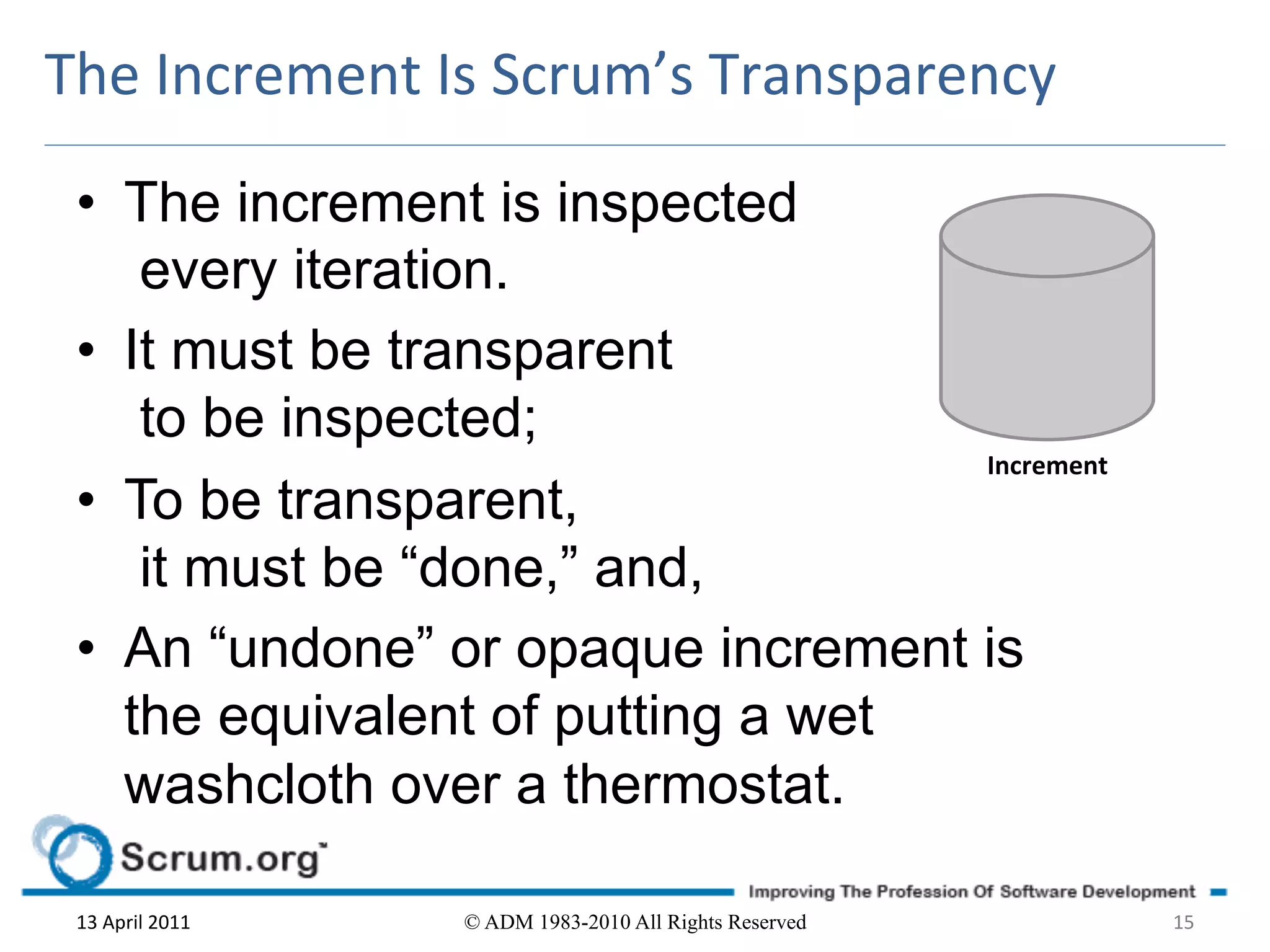 The	
  Increment	
  Is	
  Scrum’s	
  Transparency	
  

 •  The increment is inspected
     every iteration.
 •  It must be transparent
     to be inspected;
                                    Increment	
  
 •  To be transparent,
     it must be “done,” and,
 •  An “undone” or opaque increment is
    the equivalent of putting a wet
    washcloth over a thermostat.

 13	
  April	
  2011	
     © ADM 1983-2010 All Rights Reserved   15	
  
 