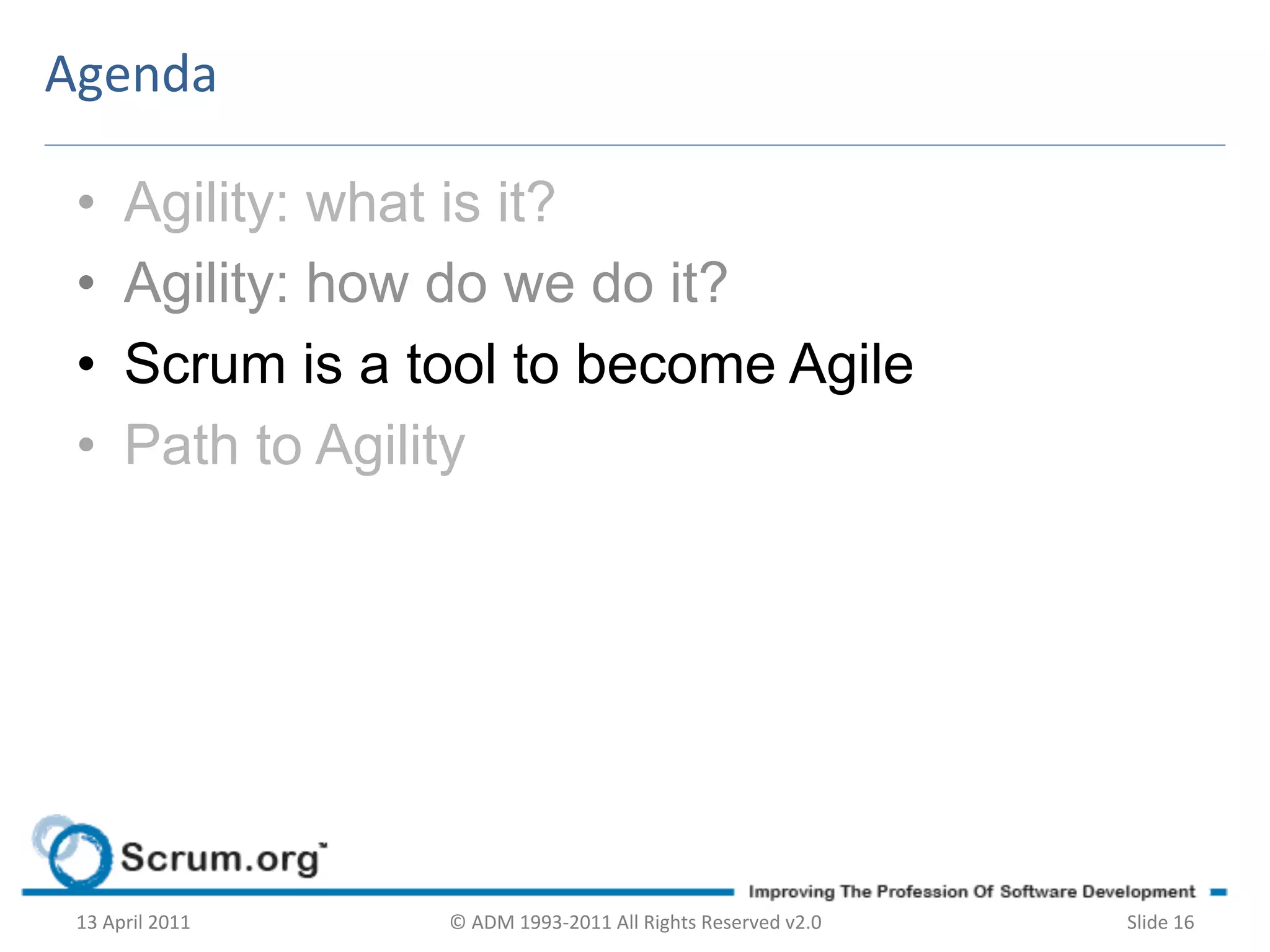 Agenda	
  

 •        Agility: what is it?
 •        Agility: how do we do it?
 •        Scrum is a tool to become Agile
 •        Path to Agility




 13	
  April	
  2011	
     ©	
  ADM	
  1993-­‐2011	
  All	
  Rights	
  Reserved	
  v2.0	
     Slide	
  16	
  
 