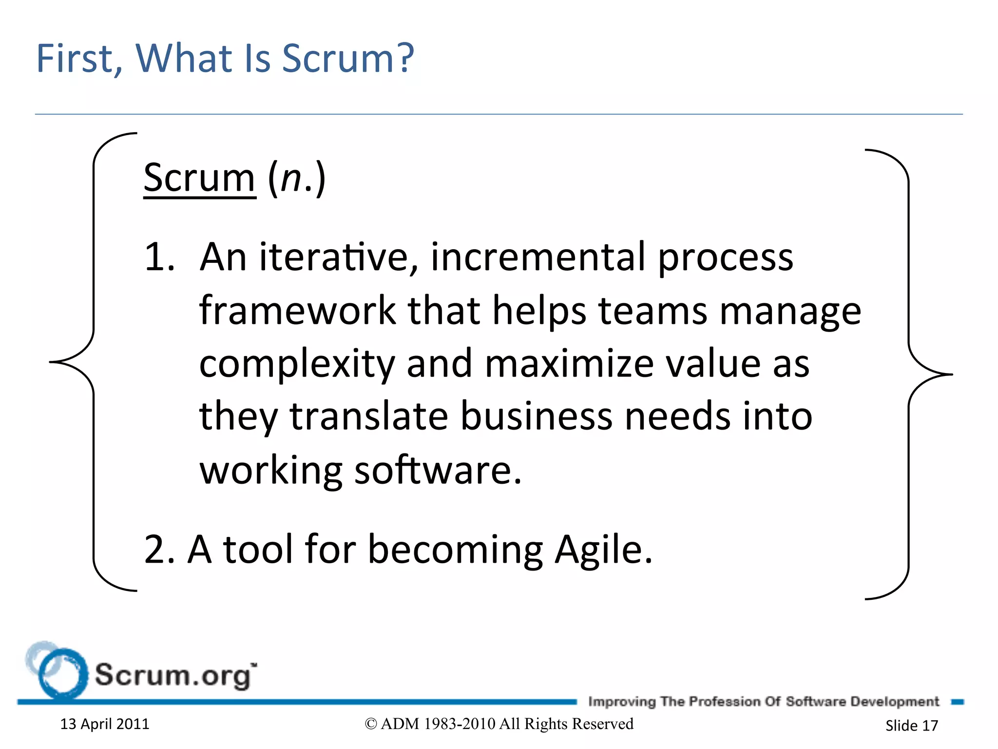 First,	
  What	
  Is	
  Scrum?	
  

                      Scrum	
  (n.)	
  	
  
                      1.  An	
  iterave,	
  incremental	
  process	
  
                          framework	
  that	
  helps	
  teams	
  manage	
  
                          complexity	
  and	
  maximize	
  value	
  as	
  
                          they	
  translate	
  business	
  needs	
  into	
  
                          working	
  soOware.	
  	
  
                      2.	
  A	
  tool	
  for	
  becoming	
  Agile.	
  


  13	
  April	
  2011	
                       © ADM 1983-2010 All Rights Reserved   Slide	
  17	
  
 