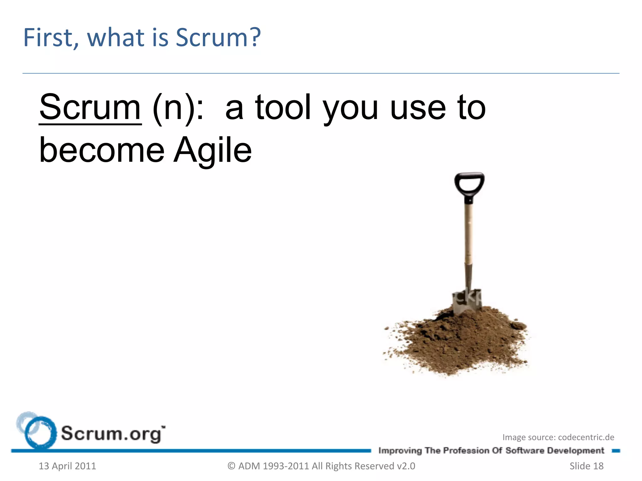 First,	
  what	
  is	
  Scrum?	
  

  Scrum (n): a tool you use to
  become Agile




                                                                                               Image	
  source:	
  codecentric.de	
  


  13	
  April	
  2011	
     ©	
  ADM	
  1993-­‐2011	
  All	
  Rights	
  Reserved	
  v2.0	
                           Slide	
  18	
  
 