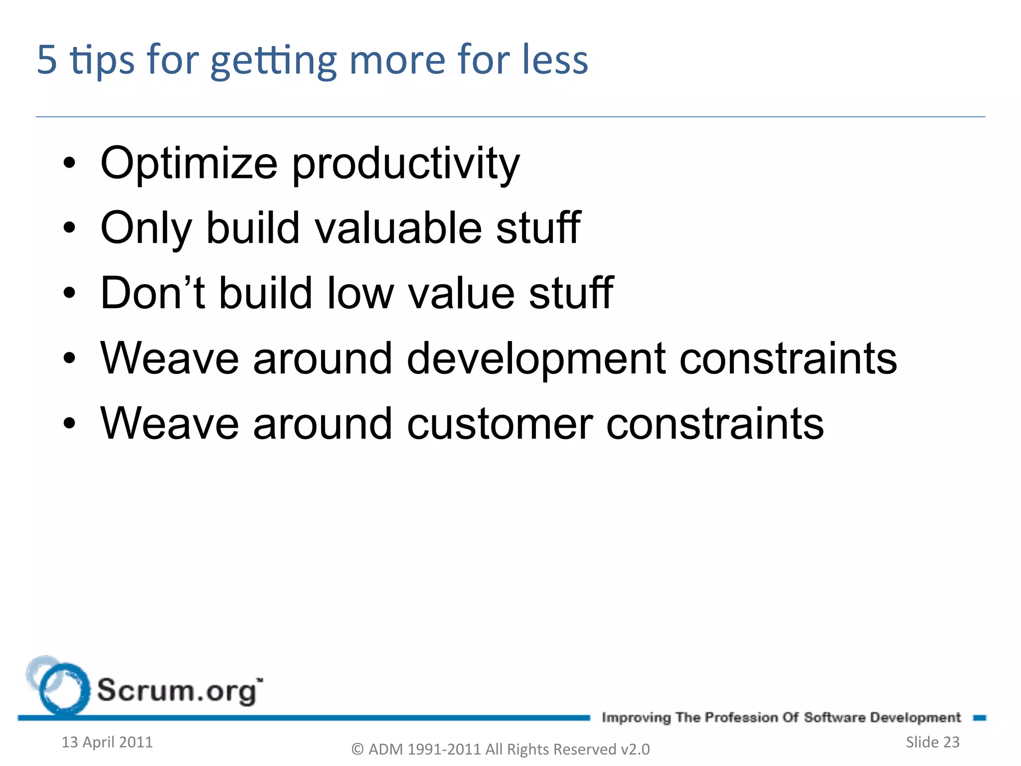 5	
  ps	
  for	
  ge^ng	
  more	
  for	
  less	
  

  •        Optimize productivity
  •        Only build valuable stuff
  •        Don’t build low value stuff
  •        Weave around development constraints
  •        Weave around customer constraints




  13	
  April	
  2011	
     ©	
  ADM	
  1991-­‐2011	
  All	
  Rights	
  Reserved	
  v2.0	
     Slide	
  23	
  
 