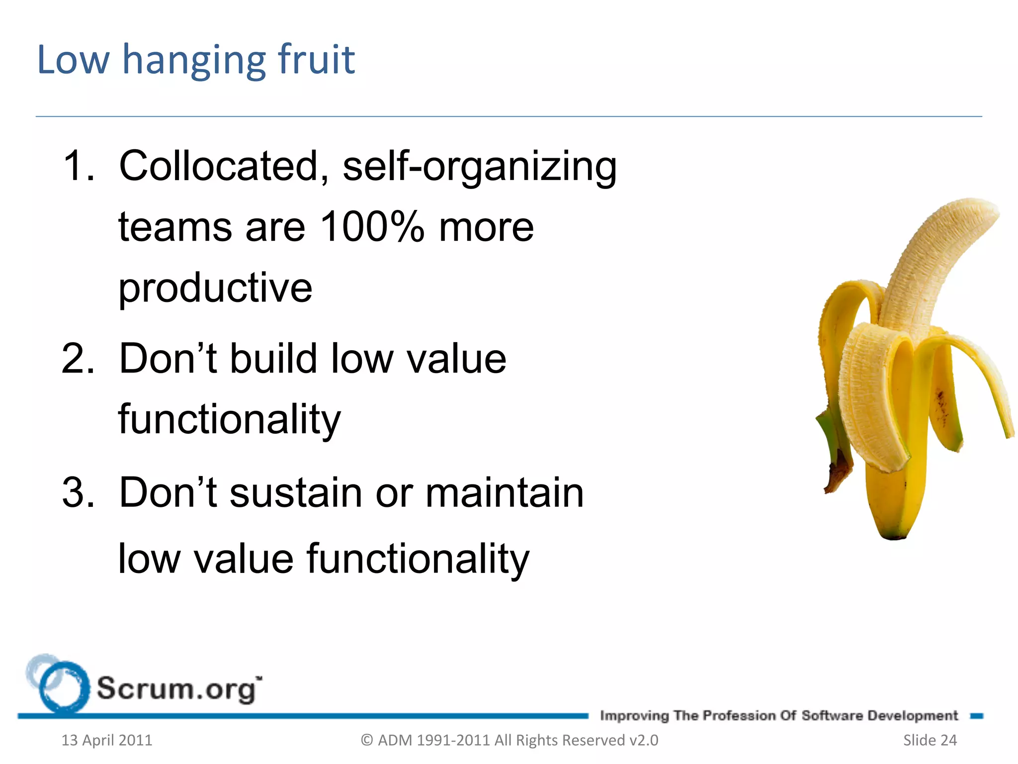 Low	
  hanging	
  fruit	
  

  1.  Collocated, self-organizing
      teams are 100% more
      productive
  2.  Don’t build low value
      functionality
  3.  Don’t sustain or maintain
               low value functionality and



  13	
  April	
  2011	
     ©	
  ADM	
  1991-­‐2011	
  All	
  Rights	
  Reserved	
  v2.0	
     Slide	
  24	
  
 