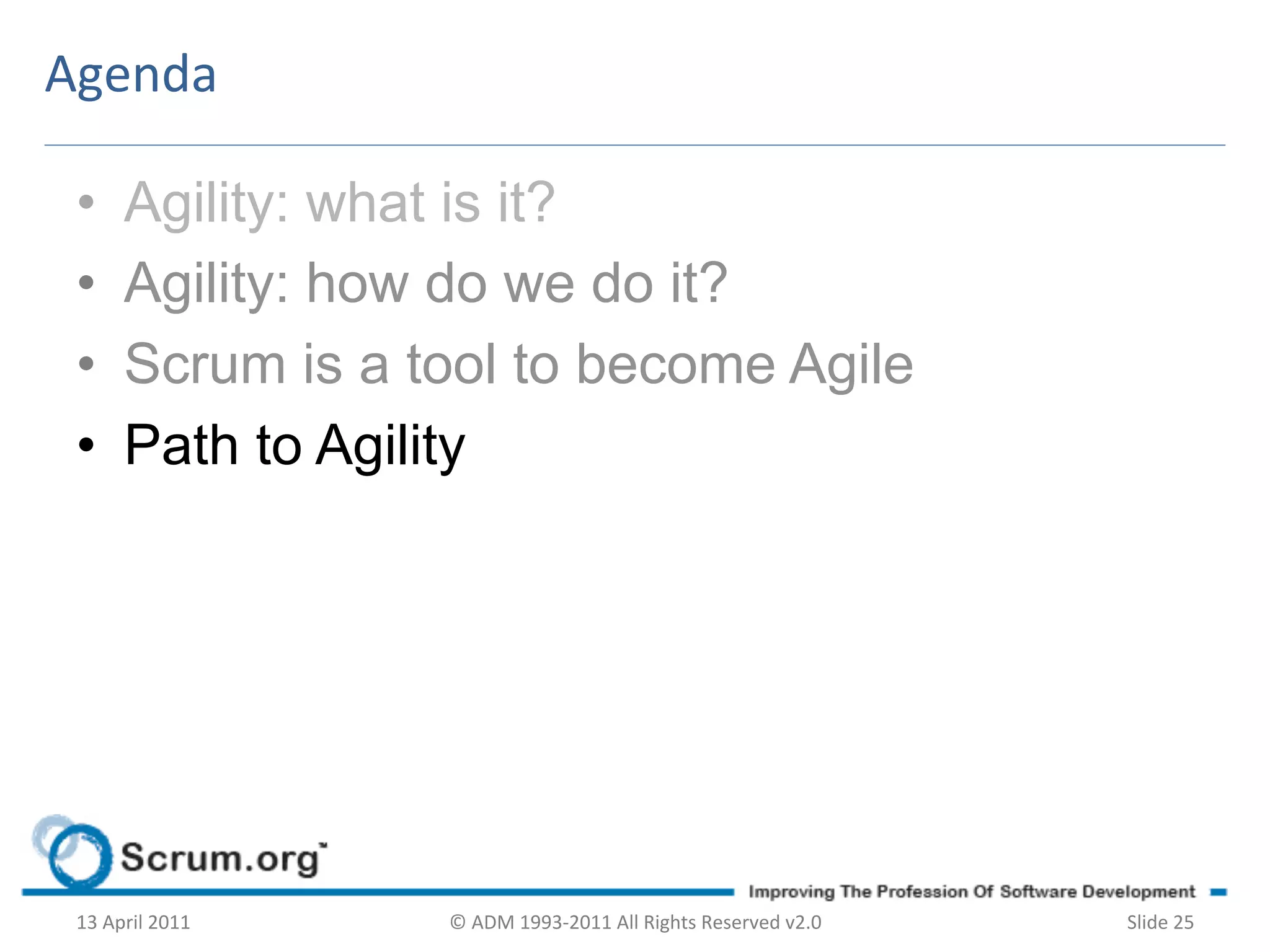 Agenda	
  

 •        Agility: what is it?
 •        Agility: how do we do it?
 •        Scrum is a tool to become Agile
 •        Path to Agility




 13	
  April	
  2011	
     ©	
  ADM	
  1993-­‐2011	
  All	
  Rights	
  Reserved	
  v2.0	
     Slide	
  25	
  
 