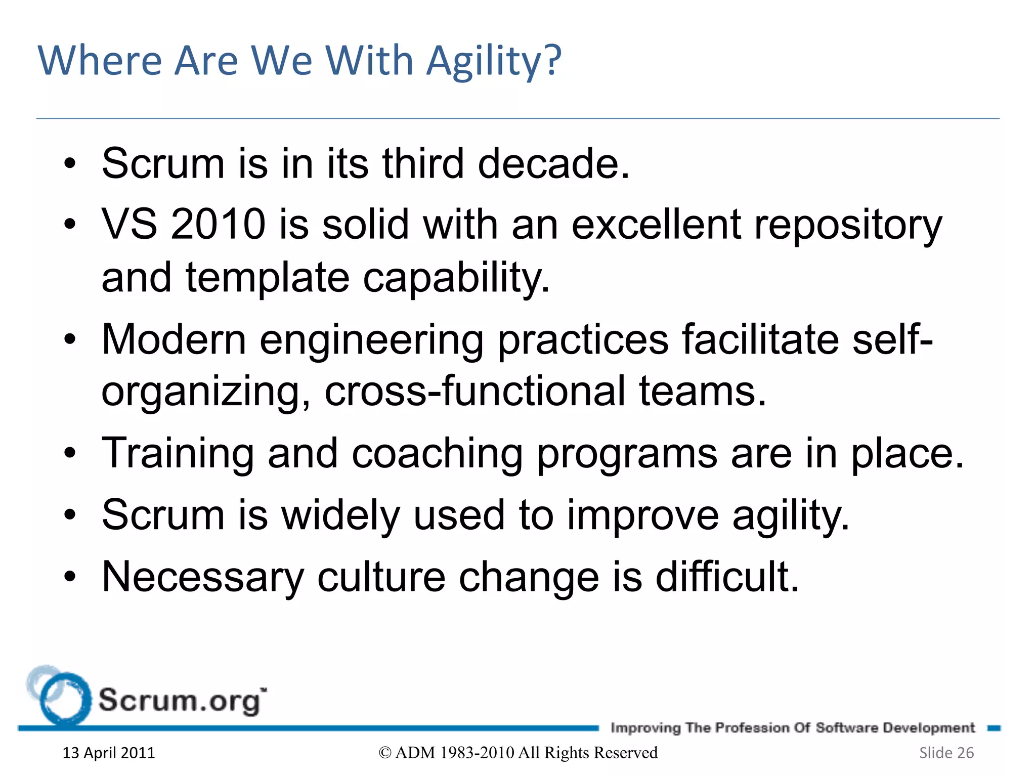 Where	
  Are	
  We	
  With	
  Agility?	
  

  •  Scrum is in its third decade.
  •  VS 2010 is solid with an excellent repository
     and template capability.
  •  Modern engineering practices facilitate self-
     organizing, cross-functional teams.
  •  Training and coaching programs are in place.
  •  Scrum is widely used to improve agility.
  •  Necessary culture change is difficult.


  13	
  April	
  2011	
     © ADM 1983-2010 All Rights Reserved   Slide	
  26	
  
 