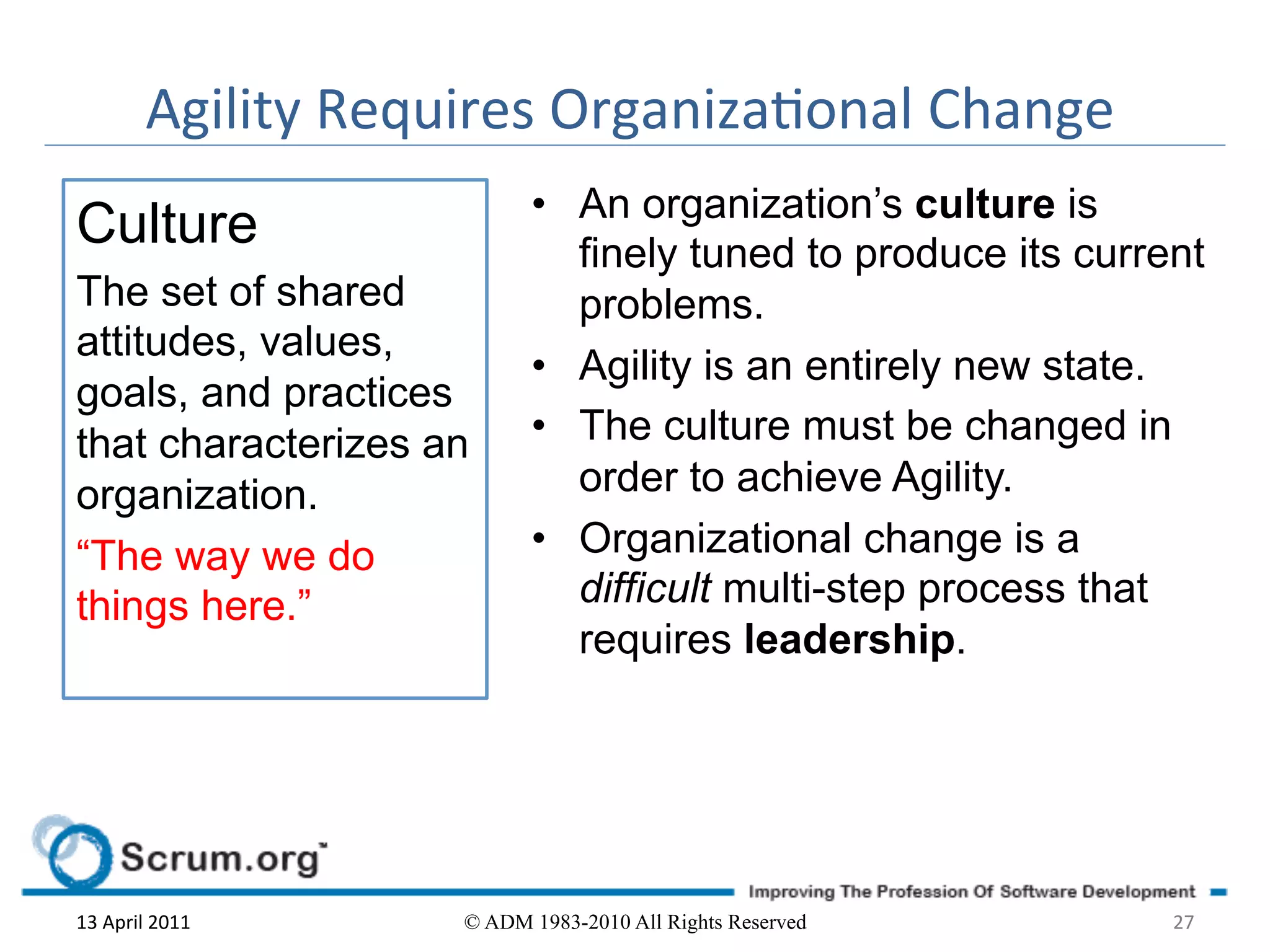 Agility	
  Requires	
  Organizaonal	
  Change	
  
                                   •  An organization’s culture is
Culture                               finely tuned to produce its current
The set of shared                     problems.
attitudes, values,
                                   •  Agility is an entirely new state.
goals, and practices
that characterizes an              •  The culture must be changed in
organization.                         order to achieve Agility.
“The way we do                     •  Organizational change is a
things here.”                         difficult multi-step process that
                                      requires leadership.




13	
  April	
  2011	
        © ADM 1983-2010 All Rights Reserved       27	
  
 