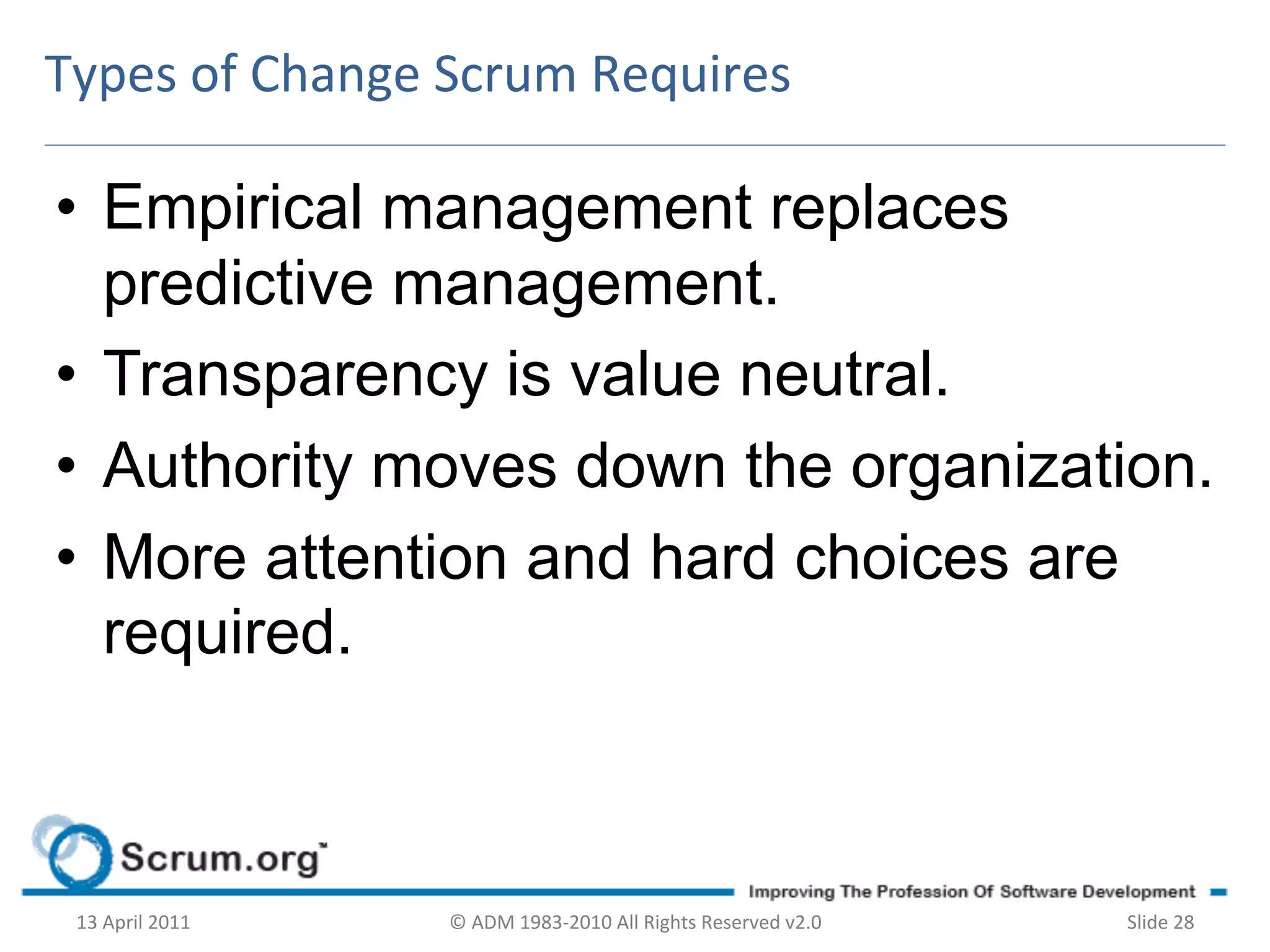 Types	
  of	
  Change	
  Scrum	
  Requires	
  

•  Empirical management replaces
   predictive management.
•  Transparency is value neutral.
•  Authority moves down the organization.
•  More attention and hard choices are
   required.



 13	
  April	
  2011	
     ©	
  ADM	
  1983-­‐2010	
  All	
  Rights	
  Reserved	
  v2.0	
     Slide	
  28	
  
 