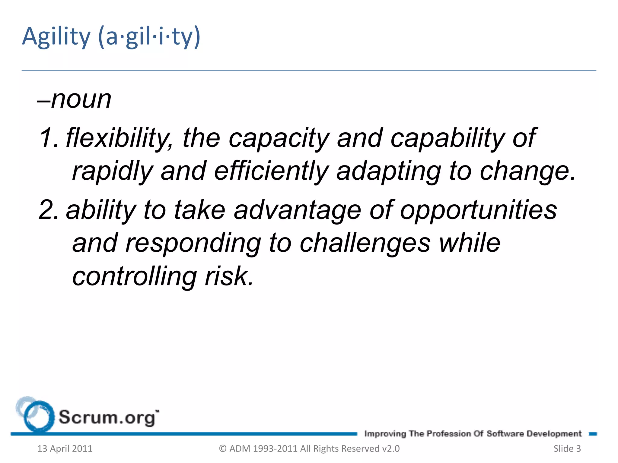 Agility	
  (a·∙gil·∙i·∙ty)	
  

  –noun
  1. flexibility, the capacity and capability of
      rapidly and efficiently adapting to change.
  2. ability to take advantage of opportunities
      and responding to challenges while
      controlling risk.




  13	
  April	
  2011	
          ©	
  ADM	
  1993-­‐2011	
  All	
  Rights	
  Reserved	
  v2.0	
     Slide	
  3	
  
 
