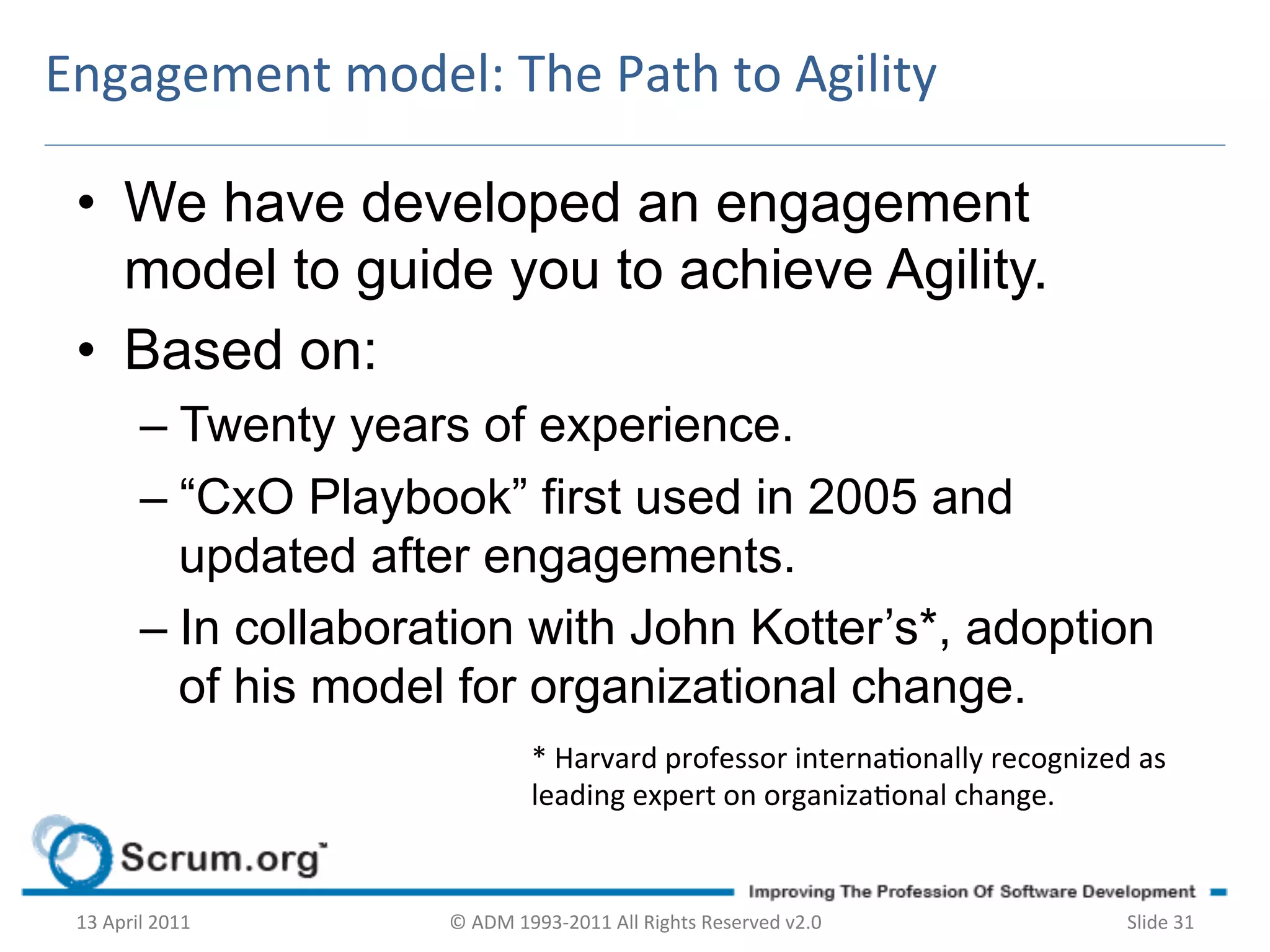 Engagement	
  model:	
  The	
  Path	
  to	
  Agility	
  

 •  We have developed an engagement
    model to guide you to achieve Agility.
 •  Based on:
             –  Twenty years of experience.
             –  “CxO Playbook” first used in 2005 and
                updated after engagements.
             –  In collaboration with John Kotter’s*, adoption
                of his model for organizational change.
                                        *	
  Harvard	
  professor	
  internaonally	
  recognized	
  as	
  
                                        leading	
  expert	
  on	
  organizaonal	
  change.	
  	
  


 13	
  April	
  2011	
     ©	
  ADM	
  1993-­‐2011	
  All	
  Rights	
  Reserved	
  v2.0	
             Slide	
  31	
  
 