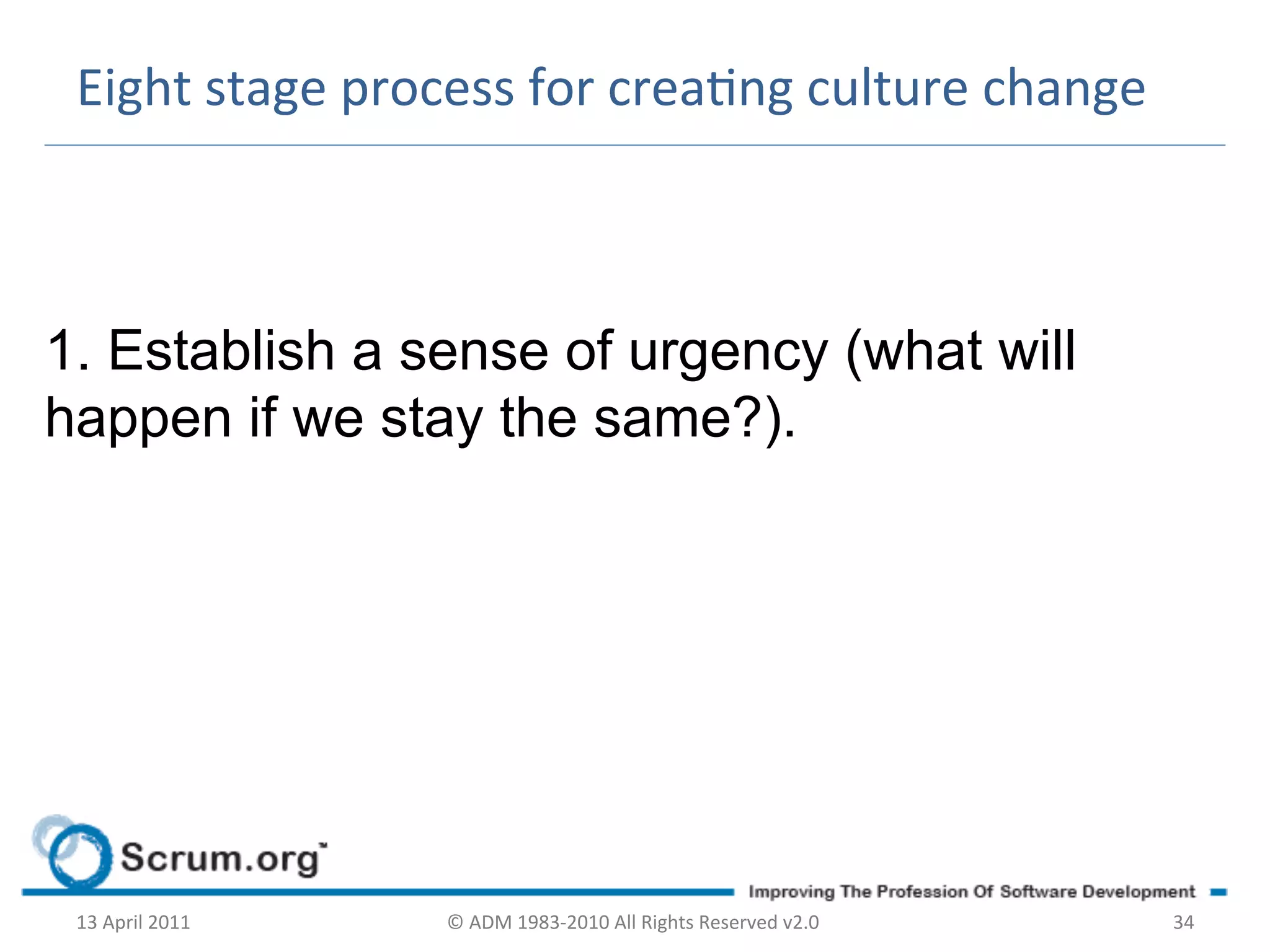 Eight	
  stage	
  process	
  for	
  creang	
  culture	
  change	
  



1. Establish a sense of urgency (what will
happen if we stay the same?).
	
  




       13	
  April	
  2011	
     ©	
  ADM	
  1983-­‐2010	
  All	
  Rights	
  Reserved	
  v2.0	
     34	
  
 