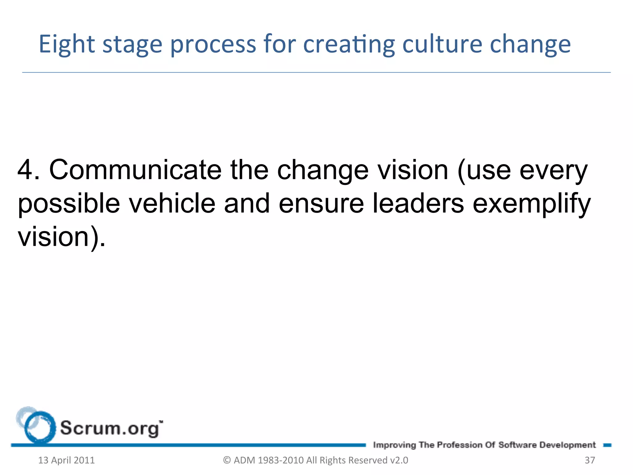 Eight	
  stage	
  process	
  for	
  creang	
  culture	
  change	
  



4. Communicate the change vision (use every
possible vehicle and ensure leaders exemplify
vision).




 13	
  April	
  2011	
     ©	
  ADM	
  1983-­‐2010	
  All	
  Rights	
  Reserved	
  v2.0	
     37	
  
 