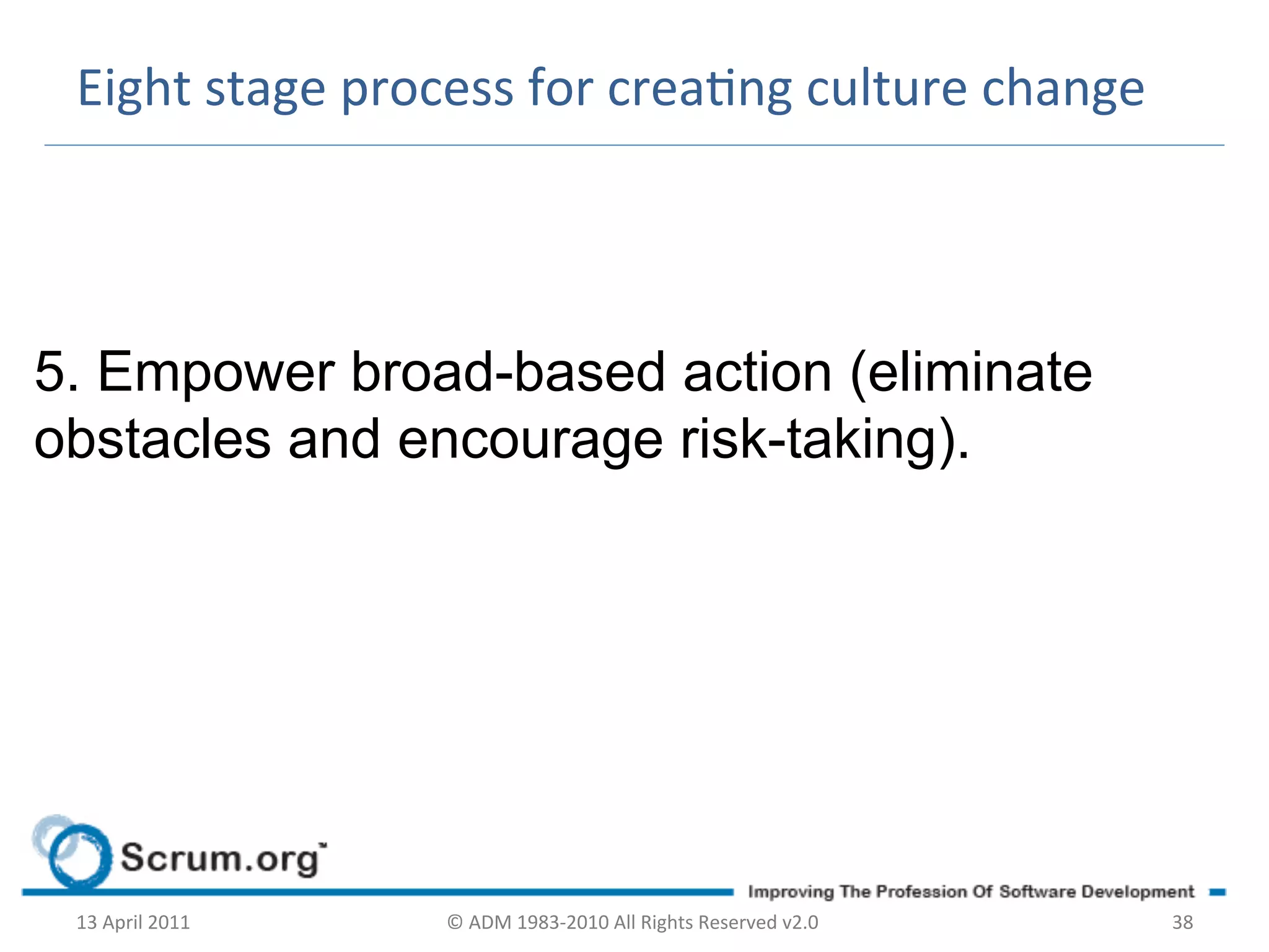 Eight	
  stage	
  process	
  for	
  creang	
  culture	
  change	
  




5. Empower broad-based action (eliminate
obstacles and encourage risk-taking).
	
  




       13	
  April	
  2011	
     ©	
  ADM	
  1983-­‐2010	
  All	
  Rights	
  Reserved	
  v2.0	
     38	
  
 