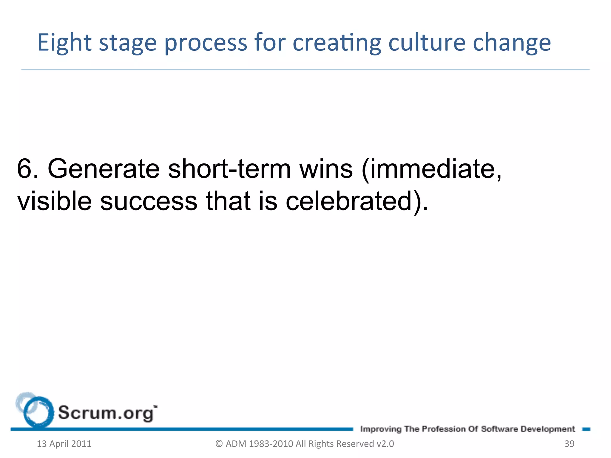 Eight	
  stage	
  process	
  for	
  creang	
  culture	
  change	
  



6. Generate short-term wins (immediate,
visible success that is celebrated).




 13	
  April	
  2011	
     ©	
  ADM	
  1983-­‐2010	
  All	
  Rights	
  Reserved	
  v2.0	
     39	
  
 