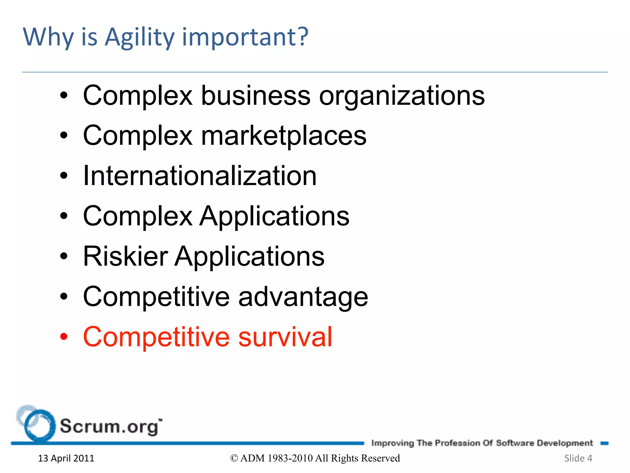 Why	
  is	
  Agility	
  important?	
  

          •        Complex business organizations
          •        Complex marketplaces
          •        Internationalization
          •        Complex Applications
          •        Riskier Applications
          •        Competitive advantage
          •        Competitive survival



  13	
  April	
  2011	
       © ADM 1983-2010 All Rights Reserved   Slide	
  4	
  
 