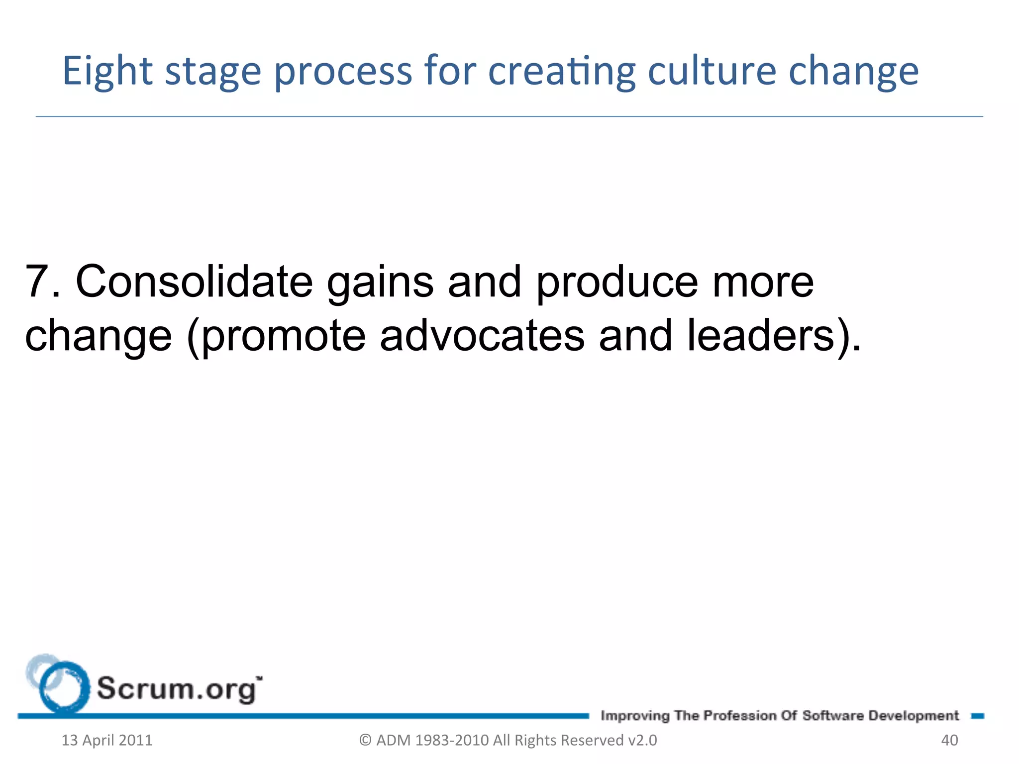 Eight	
  stage	
  process	
  for	
  creang	
  culture	
  change	
  



7. Consolidate gains and produce more
change (promote advocates and leaders).




 13	
  April	
  2011	
     ©	
  ADM	
  1983-­‐2010	
  All	
  Rights	
  Reserved	
  v2.0	
     40	
  
 