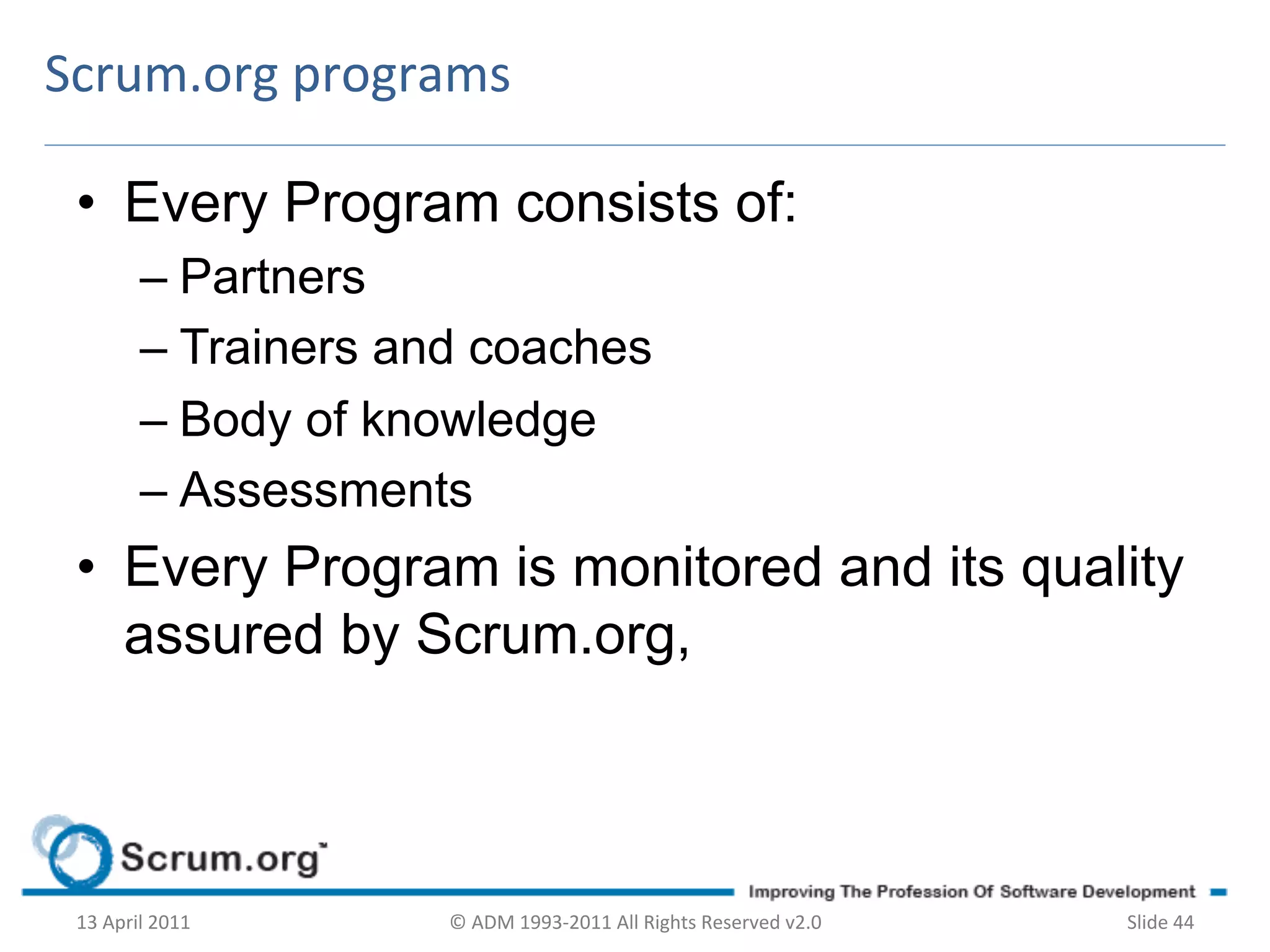 Scrum.org	
  programs	
  

 •  Every Program consists of:
             –  Partners
             –  Trainers and coaches
             –  Body of knowledge
             –  Assessments
 •  Every Program is monitored and its quality
    assured by Scrum.org,



 13	
  April	
  2011	
     ©	
  ADM	
  1993-­‐2011	
  All	
  Rights	
  Reserved	
  v2.0	
     Slide	
  44	
  
 