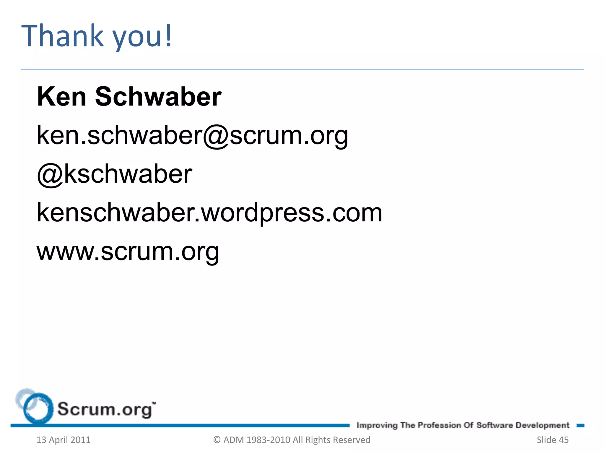 Thank	
  you!	
  
 Ken Schwaber
 ken.schwaber@scrum.org
 @kschwaber
 kenschwaber.wordpress.com
 www.scrum.org




 13	
  April	
  2011	
     ©	
  ADM	
  1983-­‐2010	
  All	
  Rights	
  Reserved	
     Slide	
  45	
  
 