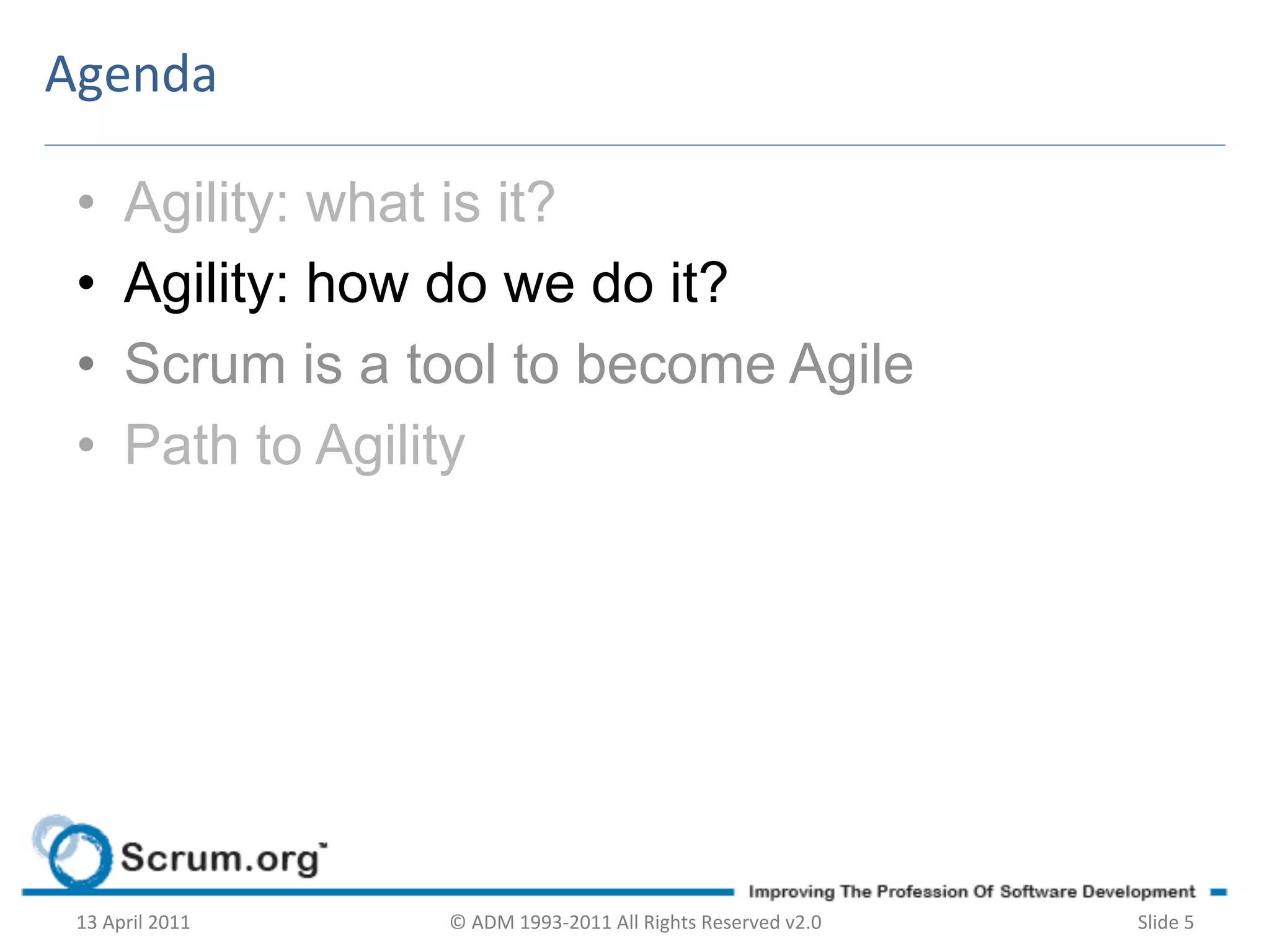 Agenda	
  

 •        Agility: what is it?
 •        Agility: how do we do it?
 •        Scrum is a tool to become Agile
 •        Path to Agility




 13	
  April	
  2011	
     ©	
  ADM	
  1993-­‐2011	
  All	
  Rights	
  Reserved	
  v2.0	
     Slide	
  5	
  
 